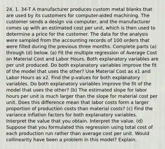 24. 1. 34-T A manufacturer produces custom metal blanks that are used by its customers for​ computer-aided machining. The customer sends a design via​ computer, and the manufacturer comes up with an estimated cost per​ unit, which is then used to determine a price for the customer. The data for the analysis were sampled from the accounting records of 100 orders that were filled during the previous three months. Complete parts​ (a) through​ (d) below. (a) Fit the multiple regression of Average Cost on Material Cost and Labor Hours. Both explanatory variables are per unit produced. Do both explanatory variables improve the fit of the model that uses the​ other? Use Material Cost as x1 and Labor Hours as x2. Find the​ p-values for both explanatory variables. Do both explanatory variables improve the fit of the model that uses the​ other? ​(b) The estimated slope for labor hours per unit is much larger than the slope for material cost per unit. Does this difference mean that labor costs form a larger proportion of production costs than material​ costs? ​(c) Find the variance inflation factors for both explanatory variables. Interpret the value that you obtain. Interpret the value. ​(d) Suppose that you formulated this regression using total cost of each production run rather than average cost per unit. Would collinearity have been a problem in this​ model? Explain.