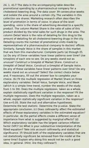 24. 1. 41-T The data in the accompanying table describe promotional spending by a pharmaceutical company for a​ cholesterol-lowering drug. The data cover 39 consecutive weeks and isolate the area around a certain city. The variables in this collection are shares. Marketing research often describes the level of promotion in terms of voice. In place of the level​ spending, voice is the share of advertising devoted to a specific product. The column Market Share is the ratio of sales of this product divided by the total sales for such drugs in the area. The column Detail Voice is the ratio of detailing for this drug to the amount of detailing for all​ cholesterol-lowering drugs in the city. Detailing counts the number of promotional visits made by representatives of a pharmaceutical company to​ doctors' offices.​ Similarly, Sample Voice is the share of samples in this market that are from this manufacturer. Complete parts​ (a) through​ (f). (a) Do any of these variables have linear patterns over​ time? Use timeplots of each one to see. Do any weeks stand out as​ unusual? Construct a timeplot of Market Share. Construct a timeplot of Detail Voice. Construct a timeplot of Sample Voice. Do any of these variables have linear patterns over​ time? Do any weeks stand out as​ unusual? Select the correct choice below​ and, if​ necessary, fill out the answer box to complete your choice. (b) Fit the multiple regression of Market Share on three explanatory​ variables: Detail​ Voice, Sample​ Voice, and Week​ (which is a simple time​ trend, number the weeks of the study from 1 to 39​). Does the multiple​ regression, taken as a​ whole, explain statistically significant variation in the​ response? Fit the multiple regression. Does the multiple​ regression, taken as a​ whole, explain statistically significant variation in the​ response? Use α=0.05. State the null and alternative hypotheses. Determine the test statistic. Determine the​ p-value. State the appropriate conclusion. (c) Does collinearity affect the estimated effects of these explanatory variables in the estimated​ equation? In​ particular, do the partial effects create a different sense of importance from what is suggested by marginal​ effects? (d) Which explanatory variable has the largest variance inflation factor​ (VIF)? (e) What is your substantive interpretation of the fitted​ equation? Take into account collinearity and statistical significance. (f) Should both of the explanatory variables that are not statistically significant be removed from the model at the same​ time? Explain why doing this would not be such a good​ idea, in general.​ (Hint: Are they​ collinear?)