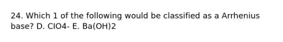 24. Which 1 of the following would be classified as a Arrhenius base? D. CIO4- E. Ba(OH)2