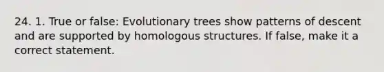 24. 1. True or false: Evolutionary trees show patterns of descent and are supported by homologous structures. If false, make it a correct statement.