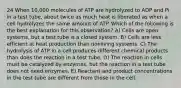 24 When 10,000 molecules of ATP are hydrolyzed to ADP and Pi in a test tube, about twice as much heat is liberated as when a cell hydrolyzes the same amount of ATP. Which of the following is the best explanation for this observation? A) Cells are open systems, but a test tube is a closed system. B) Cells are less efficient at heat production than nonliving systems. C) The hydrolysis of ATP in a cell produces different chemical products than does the reaction in a test tube. D) The reaction in cells must be catalyzed by enzymes, but the reaction in a test tube does not need enzymes. E) Reactant and product concentrations in the test tube are different from those in the cell.