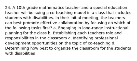 24. A 10th grade mathematics teacher and a special education teacher will be suing a co-teaching model in a class that includes students with disabilities. In their initial meeting, the teachers can best promote effective collaboration by focusing on which of the following tasks first? a. Engaging in long-range instructional planning for the class b. Establishing each teachers role and responsibilities in the classroom c. Identifying professional development opportunities on the topic of co-teaching d. Determining how best to organize the classroom for the students with disabilities