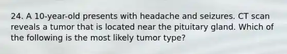 24. A 10-year-old presents with headache and seizures. CT scan reveals a tumor that is located near the pituitary gland. Which of the following is the most likely tumor type?