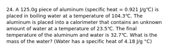 24. A 125.0g piece of aluminum (specific heat = 0.921 J/g℃) is placed in boiling water at a temperature of 104.3℃. The aluminum is placed into a calorimeter that contains an unknown amount of water at a temperature of 23.5℃. The final temperature of the aluminum and water is 32.7℃. What is the mass of the water? (Water has a specific heat of 4.18 J/g °C)