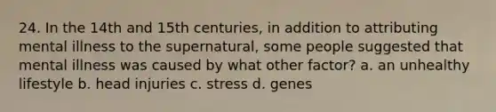 24. In the 14th and 15th centuries, in addition to attributing mental illness to the supernatural, some people suggested that mental illness was caused by what other factor? a. an unhealthy lifestyle b. head injuries c. stress d. genes