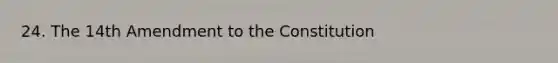 24. The 14th Amendment to the Constitution
