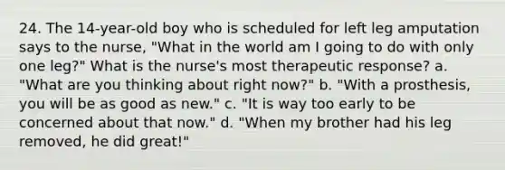 24. The 14-year-old boy who is scheduled for left leg amputation says to the nurse, "What in the world am I going to do with only one leg?" What is the nurse's most therapeutic response? a. "What are you thinking about right now?" b. "With a prosthesis, you will be as good as new." c. "It is way too early to be concerned about that now." d. "When my brother had his leg removed, he did great!"