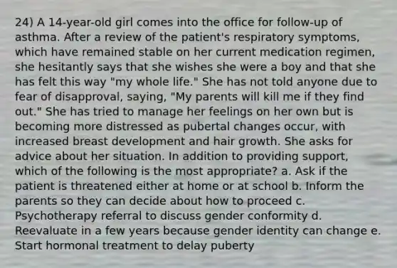 24) A 14-year-old girl comes into the office for follow-up of asthma. After a review of the patient's respiratory symptoms, which have remained stable on her current medication regimen, she hesitantly says that she wishes she were a boy and that she has felt this way "my whole life." She has not told anyone due to fear of disapproval, saying, "My parents will kill me if they find out." She has tried to manage her feelings on her own but is becoming more distressed as pubertal changes occur, with increased breast development and hair growth. She asks for advice about her situation. In addition to providing support, which of the following is the most appropriate? a. Ask if the patient is threatened either at home or at school b. Inform the parents so they can decide about how to proceed c. Psychotherapy referral to discuss gender conformity d. Reevaluate in a few years because gender identity can change e. Start hormonal treatment to delay puberty