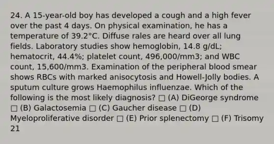 24. A 15-year-old boy has developed a cough and a high fever over the past 4 days. On physical examination, he has a temperature of 39.2°C. Diffuse rales are heard over all lung fields. Laboratory studies show hemoglobin, 14.8 g/dL; hematocrit, 44.4%; platelet count, 496,000/mm3; and WBC count, 15,600/mm3. Examination of the peripheral blood smear shows RBCs with marked anisocytosis and Howell-Jolly bodies. A sputum culture grows Haemophilus influenzae. Which of the following is the most likely diagnosis? □ (A) DiGeorge syndrome □ (B) Galactosemia □ (C) Gaucher disease □ (D) Myeloproliferative disorder □ (E) Prior splenectomy □ (F) Trisomy 21