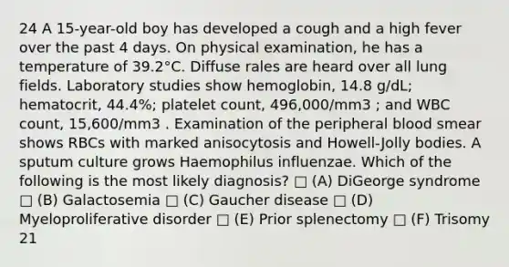 24 A 15-year-old boy has developed a cough and a high fever over the past 4 days. On physical examination, he has a temperature of 39.2°C. Diffuse rales are heard over all lung fields. Laboratory studies show hemoglobin, 14.8 g/dL; hematocrit, 44.4%; platelet count, 496,000/mm3 ; and WBC count, 15,600/mm3 . Examination of the peripheral blood smear shows RBCs with marked anisocytosis and Howell-Jolly bodies. A sputum culture grows Haemophilus influenzae. Which of the following is the most likely diagnosis? □ (A) DiGeorge syndrome □ (B) Galactosemia □ (C) Gaucher disease □ (D) Myeloproliferative disorder □ (E) Prior splenectomy □ (F) Trisomy 21