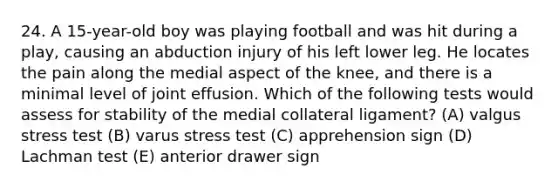 24. A 15-year-old boy was playing football and was hit during a play, causing an abduction injury of his left lower leg. He locates the pain along the medial aspect of the knee, and there is a minimal level of joint effusion. Which of the following tests would assess for stability of the medial collateral ligament? (A) valgus stress test (B) varus stress test (C) apprehension sign (D) Lachman test (E) anterior drawer sign