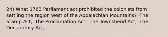 24) What 1763 Parliament act prohibited the colonists from settling the region west of the Appalachian Mountains? -The Stamp Act, -The Proclamation Act. -The Townshend Act, -The Declaratory Act,