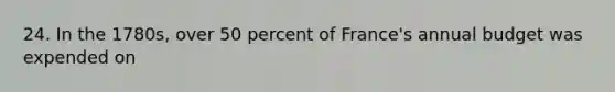 24. In the 1780s, over 50 percent of France's annual budget was expended on