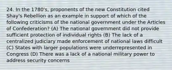 24. In the 1780's, proponents of the new Constitution cited Shay's Rebellion as an example in support of which of the following criticisms of the national government under the Articles of Confederation? (A) The national government did not provide sufficient protection of individual rights (B) The lack of a centralized judiciary made enforcement of national laws difficult (C) States with larger populations were underrepresented in Congress (D) There was a lack of a national military power to address security concerns