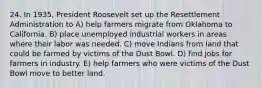 24. In 1935, President Roosevelt set up the Resettlement Administration to A) help farmers migrate from Oklahoma to California. B) place unemployed industrial workers in areas where their labor was needed. C) move Indians from land that could be farmed by victims of the Dust Bowl. D) find jobs for farmers in industry. E) help farmers who were victims of the Dust Bowl move to better land.