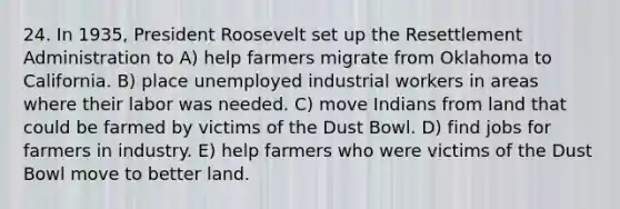 24. In 1935, President Roosevelt set up the Resettlement Administration to A) help farmers migrate from Oklahoma to California. B) place unemployed industrial workers in areas where their labor was needed. C) move Indians from land that could be farmed by victims of the Dust Bowl. D) find jobs for farmers in industry. E) help farmers who were victims of the Dust Bowl move to better land.