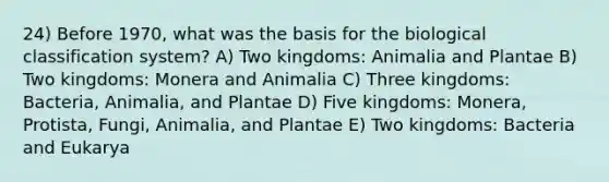 24) Before 1970, what was the basis for the biological classification system? A) Two kingdoms: Animalia and Plantae B) Two kingdoms: Monera and Animalia C) Three kingdoms: Bacteria, Animalia, and Plantae D) Five kingdoms: Monera, Protista, Fungi, Animalia, and Plantae E) Two kingdoms: Bacteria and Eukarya