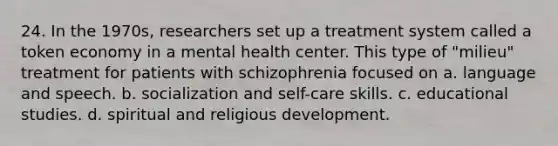 24. In the 1970s, researchers set up a treatment system called a token economy in a mental health center. This type of "milieu" treatment for patients with schizophrenia focused on a. language and speech. b. socialization and self-care skills. c. educational studies. d. spiritual and religious development.