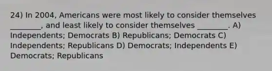 24) In 2004, Americans were most likely to consider themselves ________, and least likely to consider themselves ________. A) Independents; Democrats B) Republicans; Democrats C) Independents; Republicans D) Democrats; Independents E) Democrats; Republicans