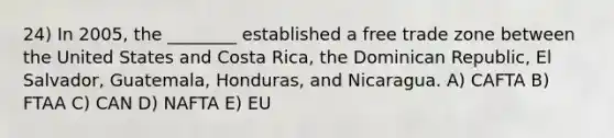 24) In 2005, the ________ established a free trade zone between the United States and Costa Rica, the Dominican Republic, El Salvador, Guatemala, Honduras, and Nicaragua. A) CAFTA B) FTAA C) CAN D) NAFTA E) EU