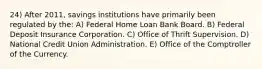 24) After 2011, savings institutions have primarily been regulated by the: A) Federal Home Loan Bank Board. B) Federal Deposit Insurance Corporation. C) Office of Thrift Supervision. D) National Credit Union Administration. E) Office of the Comptroller of the Currency.