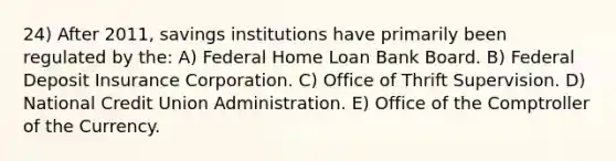 24) After 2011, savings institutions have primarily been regulated by the: A) Federal Home Loan Bank Board. B) Federal Deposit Insurance Corporation. C) Office of Thrift Supervision. D) National Credit Union Administration. E) Office of the Comptroller of the Currency.