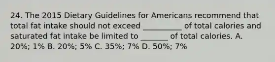 24. The 2015 Dietary Guidelines for Americans recommend that total fat intake should not exceed __________ of total calories and saturated fat intake be limited to _______ of total calories. A. 20%; 1% B. 20%; 5% C. 35%; 7% D. 50%; 7%