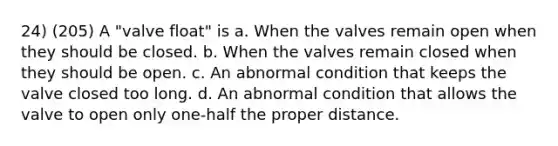 24) (205) A "valve float" is a. When the valves remain open when they should be closed. b. When the valves remain closed when they should be open. c. An abnormal condition that keeps the valve closed too long. d. An abnormal condition that allows the valve to open only one-half the proper distance.