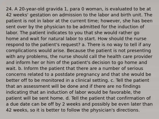 24. A 20-year-old gravida 1, para 0 woman, is evaluated to be at 42 weeks' gestation on admission to the labor and birth unit. The patient is not in labor at the current time; however, she has been sent over by the physician to be admitted for the induction of labor. The patient indicates to you that she would rather go home and wait for natural labor to start. How should the nurse respond to the patient's request? a. There is no way to tell if any complications would arise. Because the patient is not presenting with any problems, the nurse should call the health care provider and inform her or him of the patient's decision to go home and wait. b. Inform the patient that there are a number of serious concerns related to a postdate pregnancy and that she would be better off to be monitored in a clinical setting. c. Tell the patient that an assessment will be done and if there are no findings indicating that an induction of labor would be favorable, the patient will be sent home. d. Tell the patient that confirmation of a due date can be off by 2 weeks and possibly be even later than 42 weeks, so it is better to follow the physician's directions.