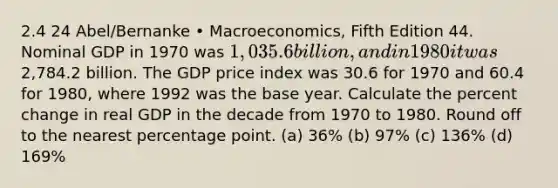 2.4 24 Abel/Bernanke • Macroeconomics, Fifth Edition 44. Nominal GDP in 1970 was 1,035.6 billion, and in 1980 it was2,784.2 billion. The GDP price index was 30.6 for 1970 and 60.4 for 1980, where 1992 was the base year. Calculate the percent change in real GDP in the decade from 1970 to 1980. Round off to the nearest percentage point. (a) 36% (b) 97% (c) 136% (d) 169%