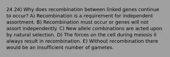 24 24) Why does recombination between linked genes continue to occur? A) Recombination is a requirement for independent assortment. B) Recombination must occur or genes will not assort independently. C) New allele combinations are acted upon by natural selection. D) The forces on the cell during meiosis II always result in recombination. E) Without recombination there would be an insufficient number of gametes.