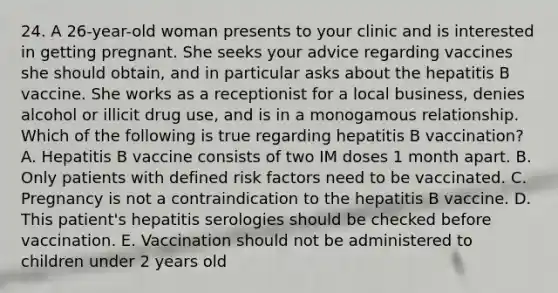 24. A 26-year-old woman presents to your clinic and is interested in getting pregnant. She seeks your advice regarding vaccines she should obtain, and in particular asks about the hepatitis B vaccine. She works as a receptionist for a local business, denies alcohol or illicit drug use, and is in a monogamous relationship. Which of the following is true regarding hepatitis B vaccination? A. Hepatitis B vaccine consists of two IM doses 1 month apart. B. Only patients with defined risk factors need to be vaccinated. C. Pregnancy is not a contraindication to the hepatitis B vaccine. D. This patient's hepatitis serologies should be checked before vaccination. E. Vaccination should not be administered to children under 2 years old