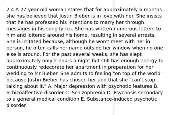 2.4 A 27-year-old woman states that for approximately 6 months she has believed that Justin Bieber is in love with her. She insists that he has professed his intentions to marry her through messages in his song lyrics. She has written numerous letters to him and loitered around his home, resulting in several arrests. She is irritated because, although he won't meet with her in person, he often calls her name outside her window when no one else is around. For the past several weeks, she has slept approximately only 2 hours a night but still has enough energy to continuously redecorate her apartment in preparation for her wedding to Mr Bieber. She admits to feeling "on top of the world" because Justin Bieber has chosen her and that she "can't stop talking about it." A. Major depression with psychotic features B. Schizoaffective disorder C. Schizophrenia D. Psychosis secondary to a general medical condition E. Substance-induced psychotic disorder