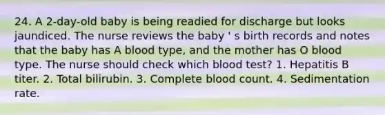 24. A 2-day-old baby is being readied for discharge but looks jaundiced. The nurse reviews the baby ' s birth records and notes that the baby has A blood type, and the mother has O blood type. The nurse should check which blood test? 1. Hepatitis B titer. 2. Total bilirubin. 3. Complete blood count. 4. Sedimentation rate.