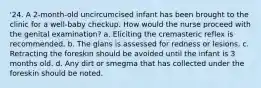 '24. A 2-month-old uncircumcised infant has been brought to the clinic for a well-baby checkup. How would the nurse proceed with the genital examination? a. Eliciting the cremasteric reflex is recommended. b. The glans is assessed for redness or lesions. c. Retracting the foreskin should be avoided until the infant is 3 months old. d. Any dirt or smegma that has collected under the foreskin should be noted.