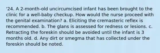 '24. A 2-month-old uncircumcised infant has been brought to the clinic for a well-baby checkup. How would the nurse proceed with the genital examination? a. Eliciting the cremasteric reflex is recommended. b. The glans is assessed for redness or lesions. c. Retracting the foreskin should be avoided until the infant is 3 months old. d. Any dirt or smegma that has collected under the foreskin should be noted.