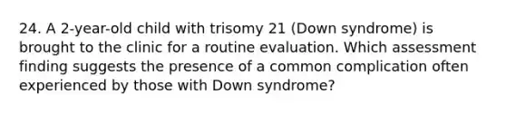 24. A 2-year-old child with trisomy 21 (Down syndrome) is brought to the clinic for a routine evaluation. Which assessment finding suggests the presence of a common complication often experienced by those with Down syndrome?