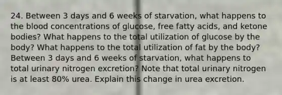 24. Between 3 days and 6 weeks of starvation, what happens to the blood concentrations of glucose, free fatty acids, and ketone bodies? What happens to the total utilization of glucose by the body? What happens to the total utilization of fat by the body? Between 3 days and 6 weeks of starvation, what happens to total urinary nitrogen excretion? Note that total urinary nitrogen is at least 80% urea. Explain this change in urea excretion.