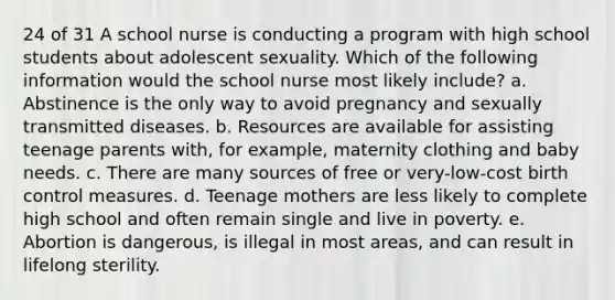 24 of 31 A school nurse is conducting a program with high school students about adolescent sexuality. Which of the following information would the school nurse most likely include? a. Abstinence is the only way to avoid pregnancy and sexually transmitted diseases. b. Resources are available for assisting teenage parents with, for example, maternity clothing and baby needs. c. There are many sources of free or very-low-cost birth control measures. d. Teenage mothers are less likely to complete high school and often remain single and live in poverty. e. Abortion is dangerous, is illegal in most areas, and can result in lifelong sterility.