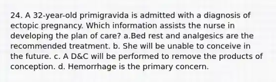 24. A 32-year-old primigravida is admitted with a diagnosis of ectopic pregnancy. Which information assists the nurse in developing the plan of care? a.Bed rest and analgesics are the recommended treatment. b. She will be unable to conceive in the future. c. A D&C will be performed to remove the products of conception. d. Hemorrhage is the primary concern.