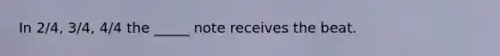 In 2/4, 3/4, 4/4 the _____ note receives the beat.