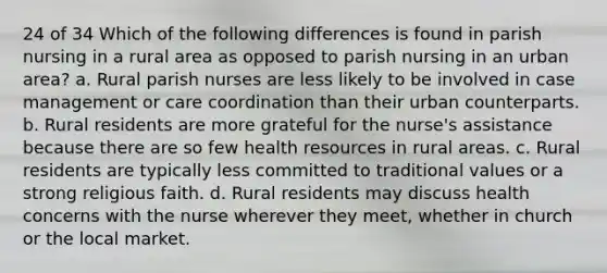 24 of 34 Which of the following differences is found in parish nursing in a rural area as opposed to parish nursing in an urban area? a. Rural parish nurses are less likely to be involved in case management or care coordination than their urban counterparts. b. Rural residents are more grateful for the nurse's assistance because there are so few health resources in rural areas. c. Rural residents are typically less committed to traditional values or a strong religious faith. d. Rural residents may discuss health concerns with the nurse wherever they meet, whether in church or the local market.