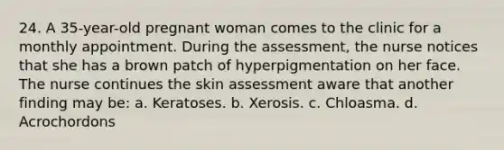 24. A 35-year-old pregnant woman comes to the clinic for a monthly appointment. During the assessment, the nurse notices that she has a brown patch of hyperpigmentation on her face. The nurse continues the skin assessment aware that another finding may be: a. Keratoses. b. Xerosis. c. Chloasma. d. Acrochordons