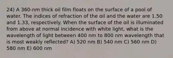 24) A 360-nm thick oil film floats on the surface of a pool of water. The indices of refraction of the oil and the water are 1.50 and 1.33, respectively. When the surface of the oil is illuminated from above at normal incidence with white light, what is the wavelength of light between 400 nm to 800 nm wavelength that is most weakly reflected? A) 520 nm B) 540 nm C) 560 nm D) 580 nm E) 600 nm