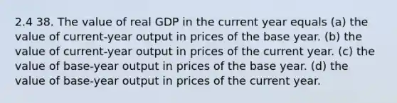 2.4 38. The value of real GDP in the current year equals (a) the value of current-year output in prices of the base year. (b) the value of current-year output in prices of the current year. (c) the value of base-year output in prices of the base year. (d) the value of base-year output in prices of the current year.