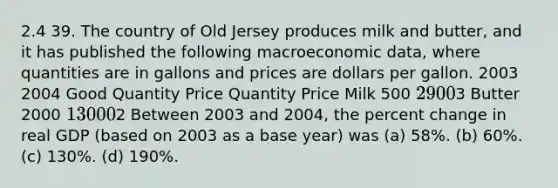 2.4 39. The country of Old Jersey produces milk and butter, and it has published the following macroeconomic data, where quantities are in gallons and prices are dollars per gallon. 2003 2004 Good Quantity Price Quantity Price Milk 500 2 9003 Butter 2000 1 30002 Between 2003 and 2004, the percent change in real GDP (based on 2003 as a base year) was (a) 58%. (b) 60%. (c) 130%. (d) 190%.