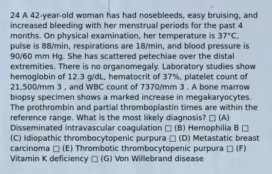 24 A 42-year-old woman has had nosebleeds, easy bruising, and increased bleeding with her menstrual periods for the past 4 months. On physical examination, her temperature is 37°C, pulse is 88/min, respirations are 18/min, and <a href='https://www.questionai.com/knowledge/kD0HacyPBr-blood-pressure' class='anchor-knowledge'>blood pressure</a> is 90/60 mm Hg. She has scattered petechiae over the distal extremities. There is no organomegaly. Laboratory studies show hemoglobin of 12.3 g/dL, hematocrit of 37%, platelet count of 21,500/mm 3 , and WBC count of 7370/mm 3 . A bone marrow biopsy specimen shows a marked increase in megakaryocytes. The prothrombin and partial thromboplastin times are within the reference range. What is the most likely diagnosis? □ (A) Disseminated intravascular coagulation □ (B) Hemophilia B □ (C) Idiopathic thrombocytopenic purpura □ (D) Metastatic breast carcinoma □ (E) Thrombotic thrombocytopenic purpura □ (F) Vitamin K deficiency □ (G) Von Willebrand disease