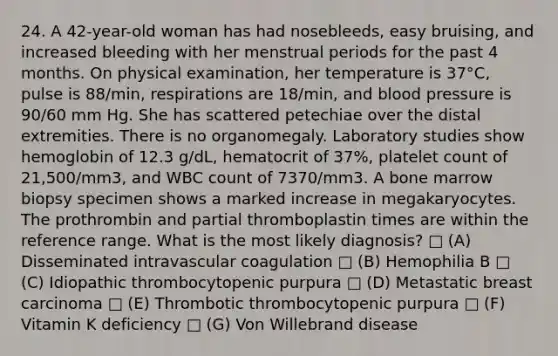 24. A 42-year-old woman has had nosebleeds, easy bruising, and increased bleeding with her menstrual periods for the past 4 months. On physical examination, her temperature is 37°C, pulse is 88/min, respirations are 18/min, and blood pressure is 90/60 mm Hg. She has scattered petechiae over the distal extremities. There is no organomegaly. Laboratory studies show hemoglobin of 12.3 g/dL, hematocrit of 37%, platelet count of 21,500/mm3, and WBC count of 7370/mm3. A bone marrow biopsy specimen shows a marked increase in megakaryocytes. The prothrombin and partial thromboplastin times are within the reference range. What is the most likely diagnosis? □ (A) Disseminated intravascular coagulation □ (B) Hemophilia B □ (C) Idiopathic thrombocytopenic purpura □ (D) Metastatic breast carcinoma □ (E) Thrombotic thrombocytopenic purpura □ (F) Vitamin K deficiency □ (G) Von Willebrand disease