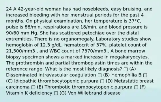 24 A 42-year-old woman has had nosebleeds, easy bruising, and increased bleeding with her menstrual periods for the past 4 months. On physical examination, her temperature is 37°C, pulse is 88/min, respirations are 18/min, and blood pressure is 90/60 mm Hg. She has scattered petechiae over the distal extremities. There is no organomegaly. Laboratory studies show hemoglobin of 12.3 g/dL, hematocrit of 37%, platelet count of 21,500/mm3 , and WBC count of 7370/mm3 . A bone marrow biopsy specimen shows a marked increase in megakaryocytes. The prothrombin and partial thromboplastin times are within the reference range. What is the most likely diagnosis? □ (A) Disseminated intravascular coagulation □ (B) Hemophilia B □ (C) Idiopathic thrombocytopenic purpura □ (D) Metastatic breast carcinoma □ (E) Thrombotic thrombocytopenic purpura □ (F) Vitamin K deficiency □ (G) Von Willebrand disease