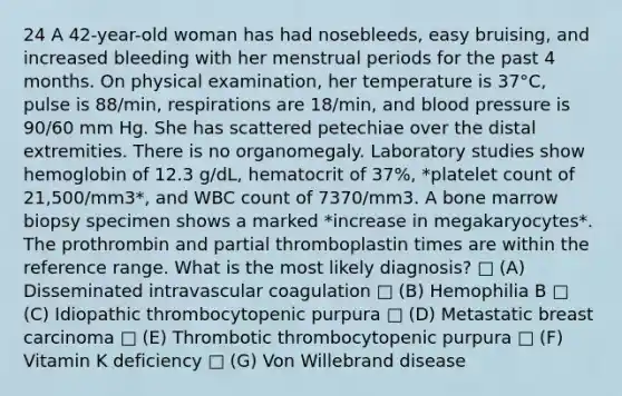 24 A 42-year-old woman has had nosebleeds, easy bruising, and increased bleeding with her menstrual periods for the past 4 months. On physical examination, her temperature is 37°C, pulse is 88/min, respirations are 18/min, and blood pressure is 90/60 mm Hg. She has scattered petechiae over the distal extremities. There is no organomegaly. Laboratory studies show hemoglobin of 12.3 g/dL, hematocrit of 37%, *platelet count of 21,500/mm3*, and WBC count of 7370/mm3. A bone marrow biopsy specimen shows a marked *increase in megakaryocytes*. The prothrombin and partial thromboplastin times are within the reference range. What is the most likely diagnosis? □ (A) Disseminated intravascular coagulation □ (B) Hemophilia B □ (C) Idiopathic thrombocytopenic purpura □ (D) Metastatic breast carcinoma □ (E) Thrombotic thrombocytopenic purpura □ (F) Vitamin K deficiency □ (G) Von Willebrand disease